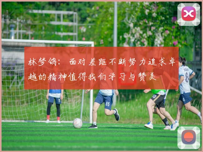 林梦鸽：面对差距不断努力追求卓越的精神值得我们学习与赞美