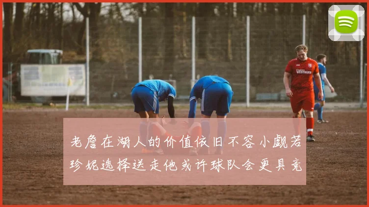 老詹在湖人的价值依旧不容小觑若珍妮选择送走他或许球队会更具竞争力