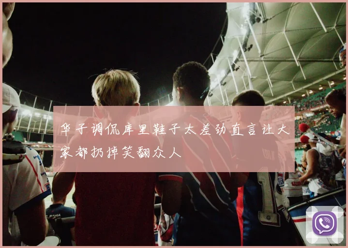 华子调侃库里鞋子太差劲直言让大家都扔掉笑翻众人