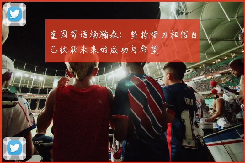 奎因寄语杨瀚森：坚持努力相信自己收获未来的成功与希望
