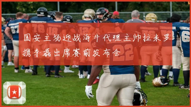 国安主场迎战海牛代理主帅拉米罗携李磊出席赛前发布会