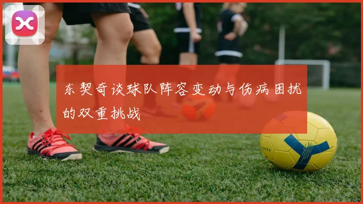 东契奇谈球队阵容变动与伤病困扰的双重挑战