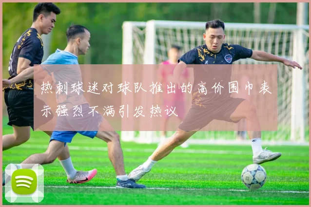 热刺球迷对球队推出的高价围巾表示强烈不满引发热议