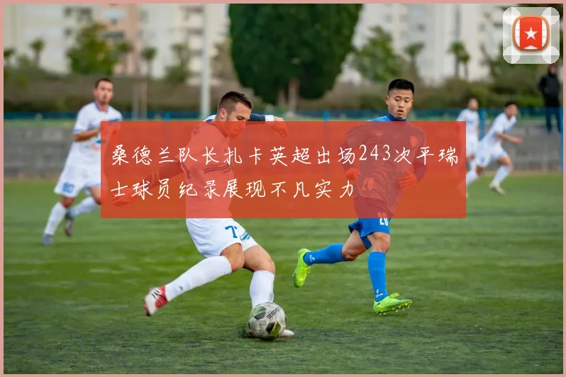 桑德兰队长扎卡英超出场243次平瑞士球员纪录展现不凡实力