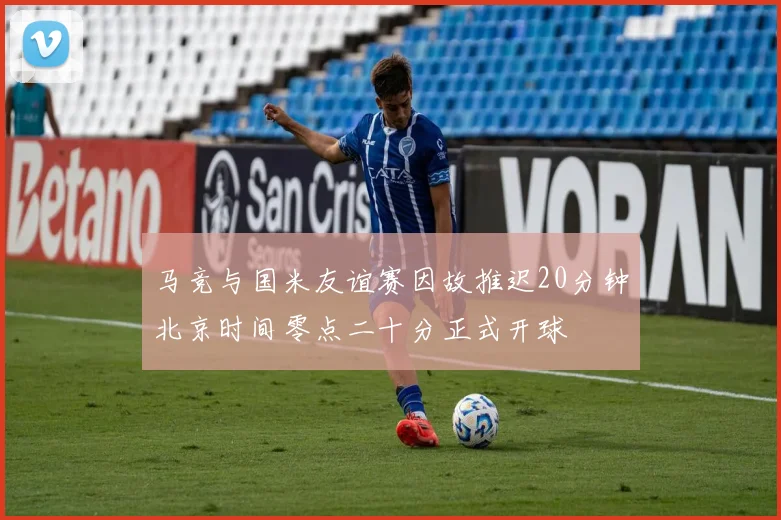 马竞与国米友谊赛因故推迟20分钟北京时间零点二十分正式开球