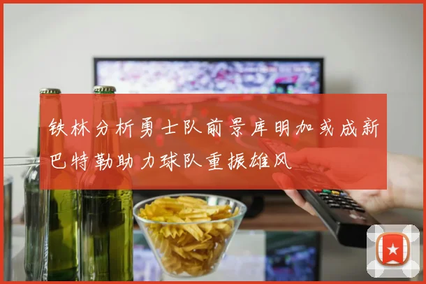 铁林分析勇士队前景库明加或成新巴特勒助力球队重振雄风