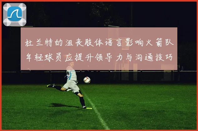 杜兰特的沮丧肢体语言影响火箭队年轻球员应提升领导力与沟通技巧