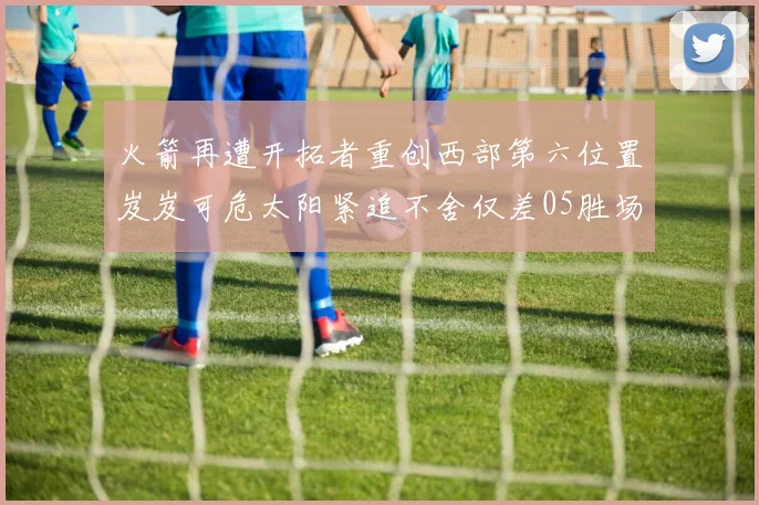火箭再遭开拓者重创西部第六位置岌岌可危太阳紧追不舍仅差05胜场