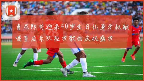鲁尼即将迎来40岁生日化身牙叔献唱皇后乐队经典歌曲庆祝盛典