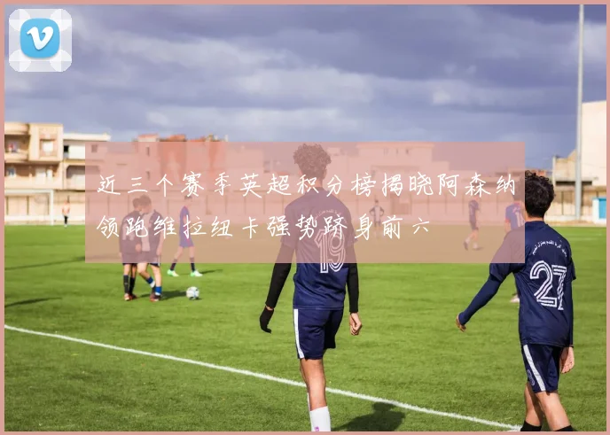 近三个赛季英超积分榜揭晓阿森纳领跑维拉纽卡强势跻身前六