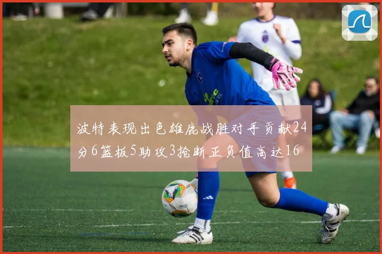 波特表现出色雄鹿战胜对手贡献24分6篮板5助攻3抢断正负值高达16