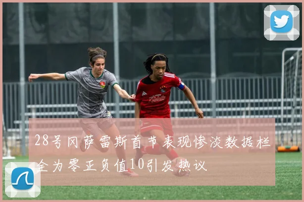 28号冈萨雷斯首节表现惨淡数据栏全为零正负值10引发热议