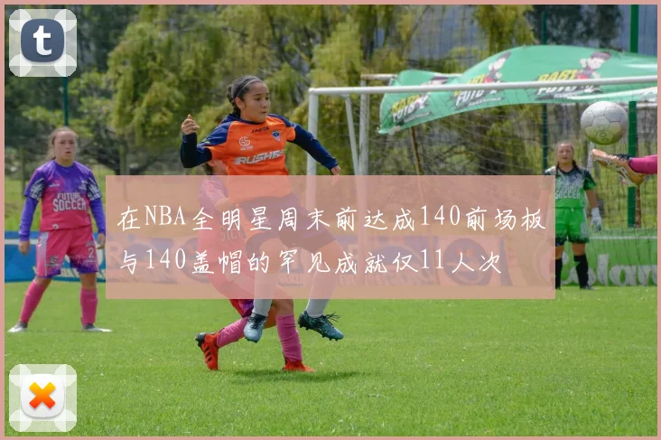 在NBA全明星周末前达成140前场板与140盖帽的罕见成就仅11人次
