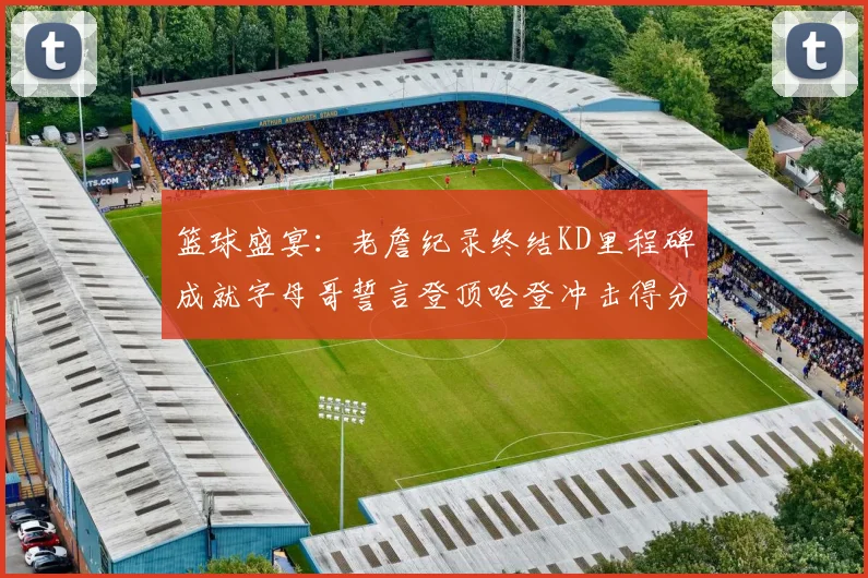 篮球盛宴：老詹纪录终结KD里程碑成就字母哥誓言登顶哈登冲击得分前十