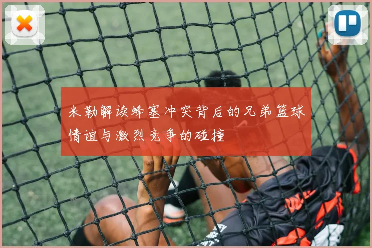 米勒解读蜂塞冲突背后的兄弟篮球情谊与激烈竞争的碰撞