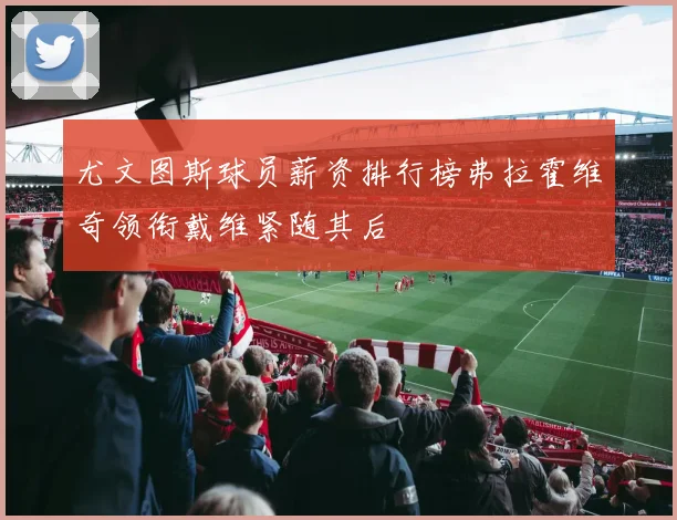 尤文图斯球员薪资排行榜弗拉霍维奇领衔戴维紧随其后