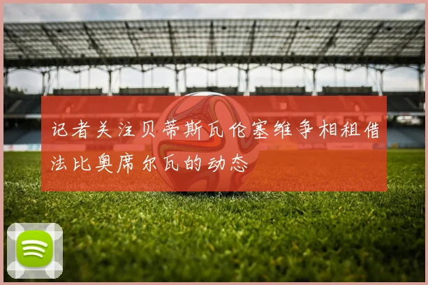 记者关注贝蒂斯瓦伦塞维争相租借法比奥席尔瓦的动态