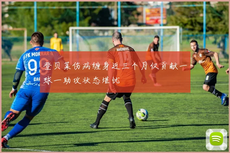 登贝莱伤病缠身近三个月仅贡献一球一助攻状态堪忧