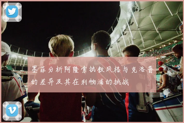 墨菲分析阿隆索执教风格与克洛普的差异及其在利物浦的挑战