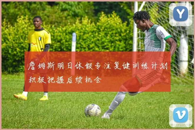 詹姆斯明日休假专注复健训练计划积极把握后续机会