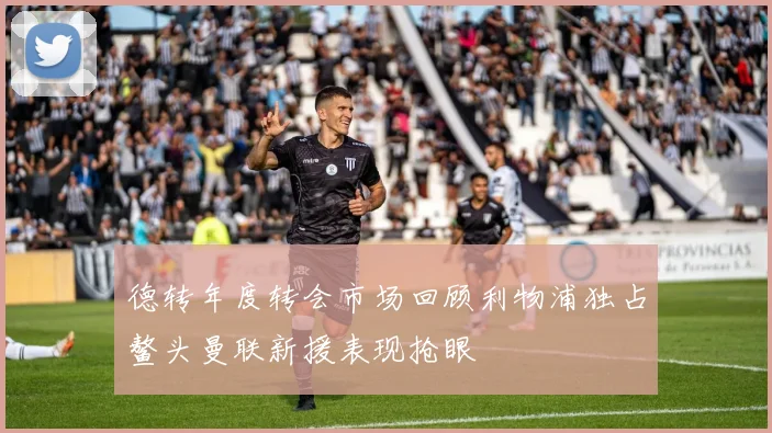 德转年度转会市场回顾利物浦独占鳌头曼联新援表现抢眼