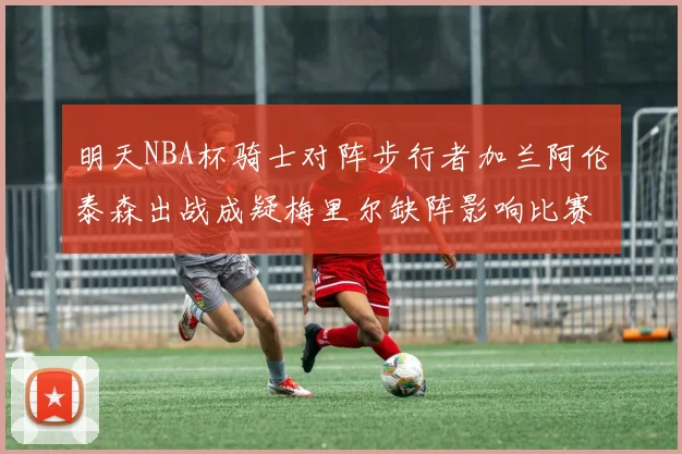 明天NBA杯骑士对阵步行者加兰阿伦泰森出战成疑梅里尔缺阵影响比赛走势