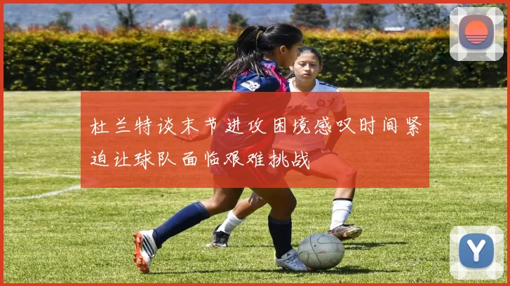 杜兰特谈末节进攻困境感叹时间紧迫让球队面临艰难挑战