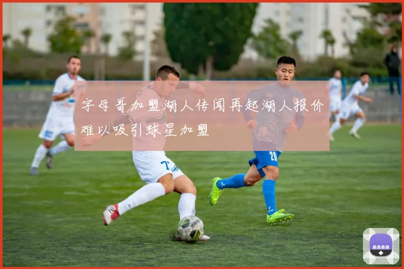 字母哥加盟湖人传闻再起湖人报价难以吸引球星加盟