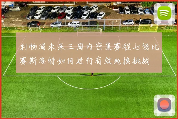 利物浦未来三周内密集赛程七场比赛斯洛特如何进行有效轮换挑战