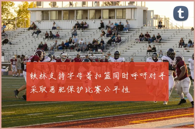 铁林支持字母哥扣篮同时呼吁对手采取恶犯保护比赛公平性