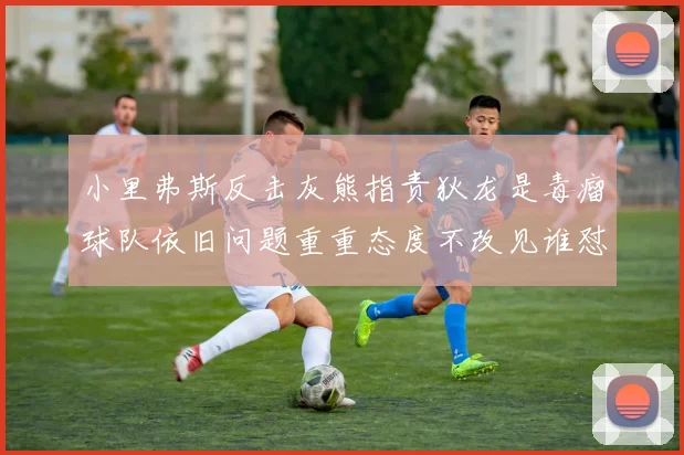 小里弗斯反击灰熊指责狄龙是毒瘤球队依旧问题重重态度不改见谁怼谁