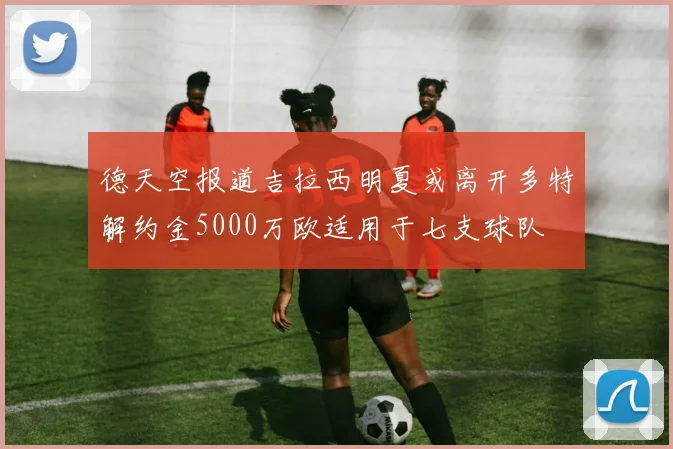 德天空报道吉拉西明夏或离开多特解约金5000万欧适用于七支球队