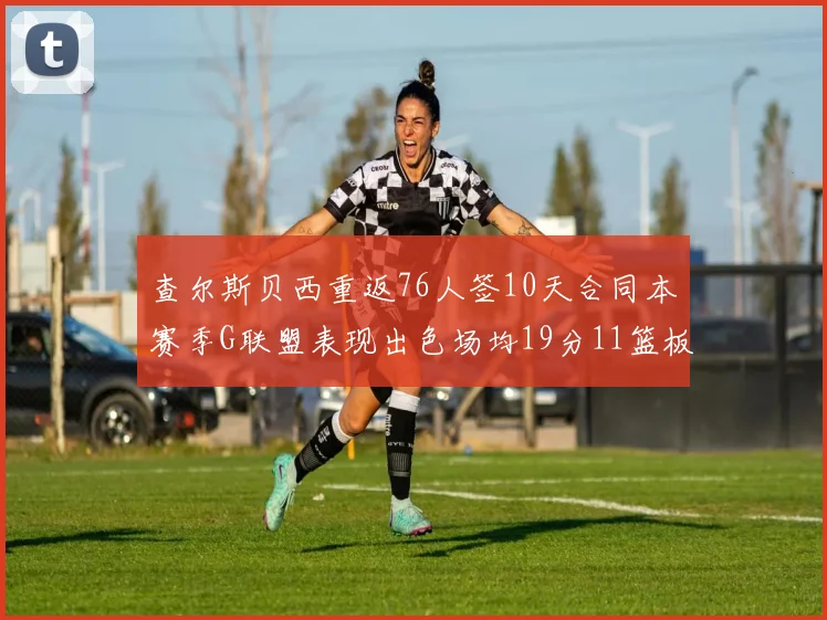 查尔斯贝西重返76人签10天合同本赛季G联盟表现出色场均19分11篮板