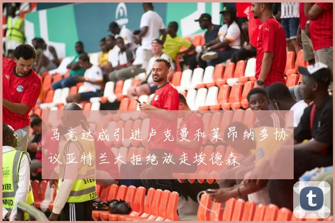 马竞达成引进卢克曼和莱昂纳多协议亚特兰大拒绝放走埃德森