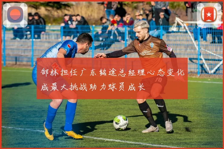 郜林担任广东铭途总经理心态变化成最大挑战助力球员成长